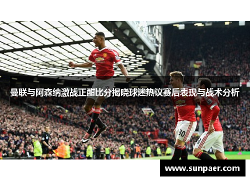曼联与阿森纳激战正酣比分揭晓球迷热议赛后表现与战术分析