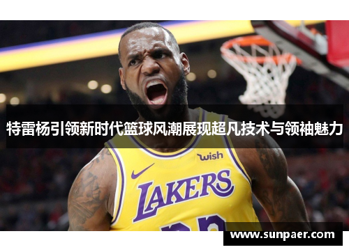 特雷杨引领新时代篮球风潮展现超凡技术与领袖魅力